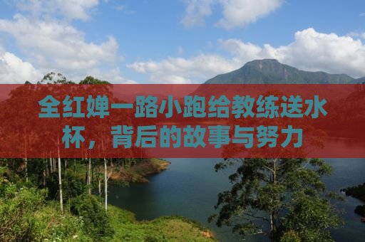 全红婵一路小跑给教练送水杯，背后的故事与努力