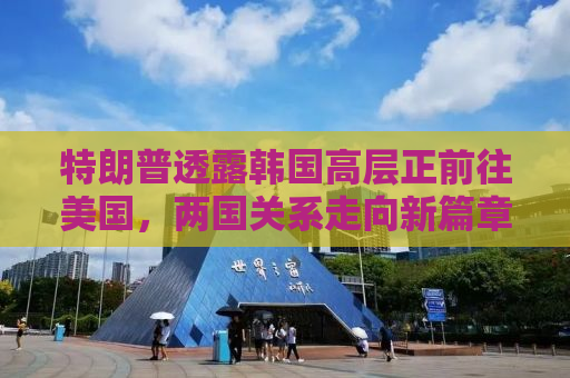 特朗普透露韩国高层正前往美国，两国关系走向新篇章？